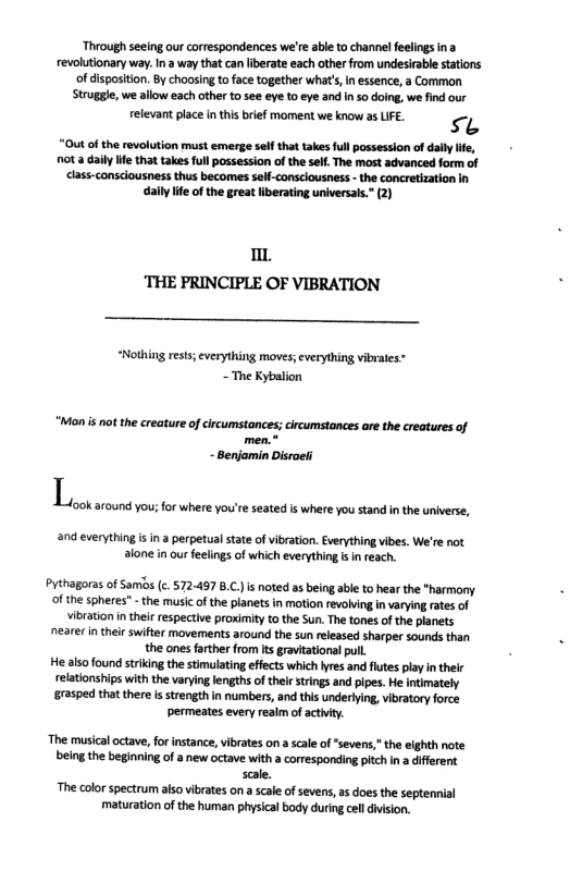 ‘Through seeing our corespondences we’re able to channel feelings ina evolutionary way. Ina way that canliberate each other from undesirabl stations of disposition. By choosing o face together what’, i essence, a Common Struggle, we allow each other to see eye to eye and inso doing, we find our  relevant place in this brief moment we know as LIFE. s “Out of the revolution must emerge self that takes full possession of il ie, ot a dail ife that takes full possession of the self, The most advanced form of  class-consciousness thus becomes self-consciousness - the concretization in dally lfe ofthe great liberating universals.” (2)  . THE PRINCIPLE OF VIBRATION  “Nothing ress; everything moves; verything vibrates: ~The Kybalion  “Monis not the creature of circumstances; circumstances are the creatures of  - Benjamin Disraeli and everything i in a perpetual state of ibration. Everything vibes. We’re not alone in our feelings of which everything i in reach.  karound you; for where you’re seated is where you stand in the universe,  Pythagoras of Samis (c. 572-497 B.C.) i noted as being able to hear the *harmony of the spheres” - the music of the planets in motion revolving i varying rates of vibration n thei respective proximity to the Sun. The tones of the planets nearer n theicswitter movements around the sun released sharper sounds than the ones farther from Its ravitationsl pull.  He also found striking the stimulating effects which yres and futes play in their  relationships with the varying lenghs of theirstrings and pipes. He intimately  rasped that there is strength in numbers, and ths underlying, vibratory force permeates every reaim of acivy.  ‘The musical octave, for instance, vibrates on a scale of“sevens,"the elghth note eing the beginning of a new octave with a coresponding pitch in a different scale.  The color spectrum also vibrates on a scale of sevens, as does the septennial maturation of he human physical body during clldivision. 